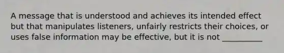 A message that is understood and achieves its intended effect but that manipulates listeners, unfairly restricts their choices, or uses false information may be effective, but it is not __________