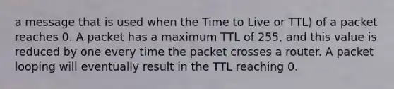 a message that is used when the Time to Live or TTL) of a packet reaches 0. A packet has a maximum TTL of 255, and this value is reduced by one every time the packet crosses a router. A packet looping will eventually result in the TTL reaching 0.