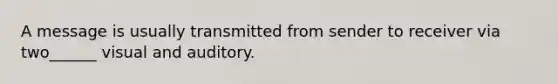 A message is usually transmitted from sender to receiver via two______ visual and auditory.