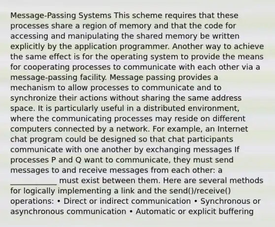 Message-Passing Systems This scheme requires that these processes share a region of memory and that the code for accessing and manipulating the shared memory be written explicitly by the application programmer. Another way to achieve the same effect is for the operating system to provide the means for cooperating processes to communicate with each other via a message-passing facility. Message passing provides a mechanism to allow processes to communicate and to synchronize their actions without sharing the same address space. It is particularly useful in a distributed environment, where the communicating processes may reside on different computers connected by a network. For example, an Internet chat program could be designed so that chat participants communicate with one another by exchanging messages If processes P and Q want to communicate, they must send messages to and receive messages from each other: a ____________ must exist between them. Here are several methods for logically implementing a link and the send()/receive() operations: • Direct or indirect communication • Synchronous or asynchronous communication • Automatic or explicit buffering