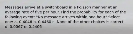 Messages arrive at a switchboard in a Poisson manner at an average rate of five per hour. Find the probability for each of the following event: "No message arrives within one hour" Select one: a. 0.4046 b. 0.4460 c. None of the other choices is correct d. 0.0067 e. 0.4406