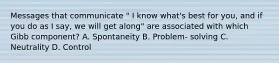 Messages that communicate " I know what's best for you, and if you do as I say, we will get along" are associated with which Gibb component? A. Spontaneity B. Problem- solving C. Neutrality D. Control