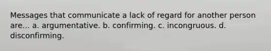 Messages that communicate a lack of regard for another person are... a. argumentative. b. confirming. c. incongruous. d. disconfirming.