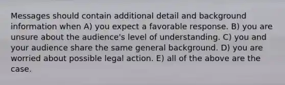 Messages should contain additional detail and background information when A) you expect a favorable response. B) you are unsure about the audience's level of understanding. C) you and your audience share the same general background. D) you are worried about possible legal action. E) all of the above are the case.