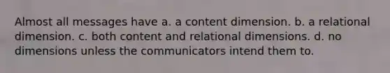 Almost all messages have a. a content dimension. b. a relational dimension. c. both content and relational dimensions. d. no dimensions unless the communicators intend them to.