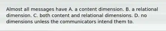 Almost all messages have A. a content dimension. B. a relational dimension. C. both content and relational dimensions. D. no dimensions unless the communicators intend them to.