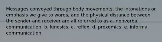 Messages conveyed through body movements, the intonations or emphasis we give to words, and the physical distance between the sender and receiver are all referred to as a. nonverbal communication. b. kinesics. c. reflex. d. proxemics. e. informal communication.