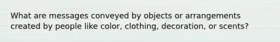 What are messages conveyed by objects or arrangements created by people like color, clothing, decoration, or scents?