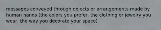 messages conveyed through objects or arrangements made by human hands (the colors you prefer, the clothing or jewelry you wear, the way you decorate your space)