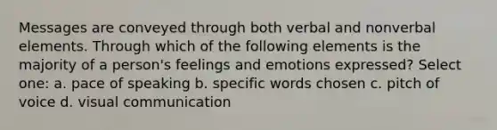 Messages are conveyed through both verbal and nonverbal elements. Through which of the following elements is the majority of a person's feelings and emotions expressed? Select one: a. pace of speaking b. specific words chosen c. pitch of voice d. visual communication