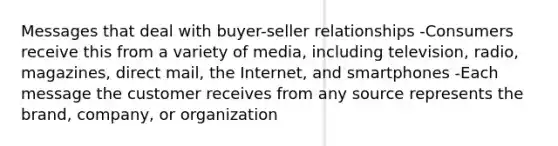 Messages that deal with buyer-seller relationships -Consumers receive this from a variety of media, including television, radio, magazines, direct mail, the Internet, and smartphones -Each message the customer receives from any source represents the brand, company, or organization