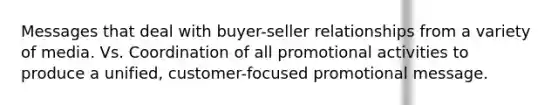 Messages that deal with buyer-seller relationships from a variety of media. Vs. Coordination of all promotional activities to produce a unified, customer-focused promotional message.