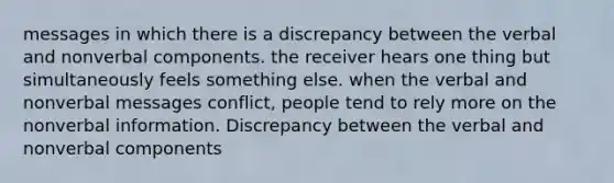 messages in which there is a discrepancy between the verbal and nonverbal components. the receiver hears one thing but simultaneously feels something else. when the verbal and nonverbal messages conflict, people tend to rely more on the nonverbal information. Discrepancy between the verbal and nonverbal components