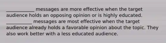 ____________ messages are more effective when the target audience holds an opposing opinion or is highly educated. ___________ messages are most effective when the target audience already holds a favorable opinion about the topic. They also work better with a less educated audience.