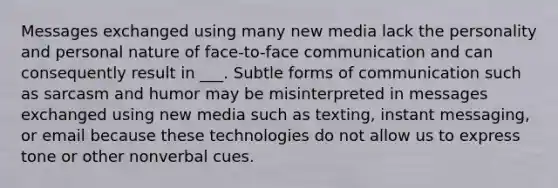 Messages exchanged using many new media lack the personality and personal nature of face-to-face communication and can consequently result in ___. Subtle forms of communication such as sarcasm and humor may be misinterpreted in messages exchanged using new media such as texting, instant messaging, or email because these technologies do not allow us to express tone or other nonverbal cues.