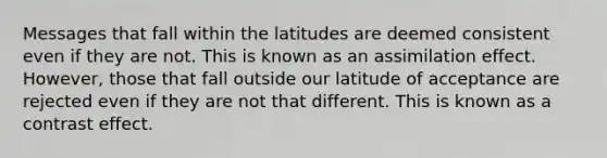 Messages that fall within the latitudes are deemed consistent even if they are not. This is known as an assimilation effect. However, those that fall outside our latitude of acceptance are rejected even if they are not that different. This is known as a contrast effect.