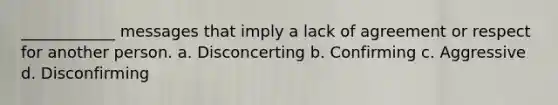 ____________ messages that imply a lack of agreement or respect for another person. a. Disconcerting b. Confirming c. Aggressive d. Disconfirming