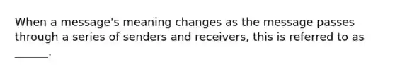 When a message's meaning changes as the message passes through a series of senders and receivers, this is referred to as ______.
