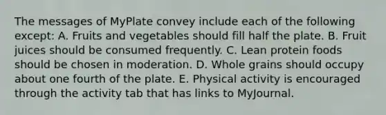 The messages of MyPlate convey include each of the following except: A. Fruits and vegetables should fill half the plate. B. Fruit juices should be consumed frequently. C. Lean protein foods should be chosen in moderation. D. Whole grains should occupy about one fourth of the plate. E. Physical activity is encouraged through the activity tab that has links to MyJournal.