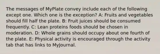 The messages of MyPlate convey include each of the following except one. Which one is the exception? A: Fruits and vegetables should fill half the plate. B: Fruit juices should be consumed frequently. C: Lean proteins foods should be chosen in moderation. D: Whole grains should occupy about one fourth of the plate. E: Physical activity is encouraged through the activity tab that has links to MyJournal.