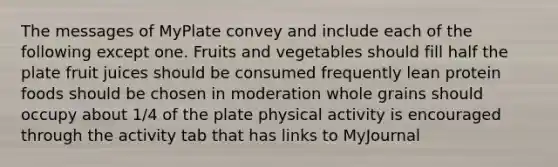 The messages of MyPlate convey and include each of the following except one. Fruits and vegetables should fill half the plate fruit juices should be consumed frequently lean protein foods should be chosen in moderation whole grains should occupy about 1/4 of the plate physical activity is encouraged through the activity tab that has links to MyJournal