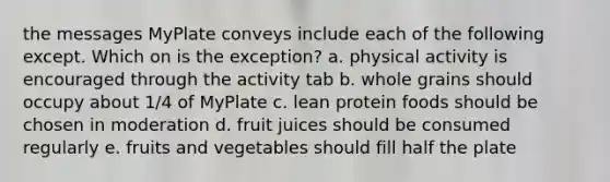 the messages MyPlate conveys include each of the following except. Which on is the exception? a. physical activity is encouraged through the activity tab b. whole grains should occupy about 1/4 of MyPlate c. lean protein foods should be chosen in moderation d. fruit juices should be consumed regularly e. fruits and vegetables should fill half the plate