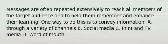 Messages are often repeated extensively to reach all members of the target audience and to help them remember and enhance their learning. One way to do this is to convey information: A. through a variety of channels B. Social media C. Print and TV media D. Word of mouth