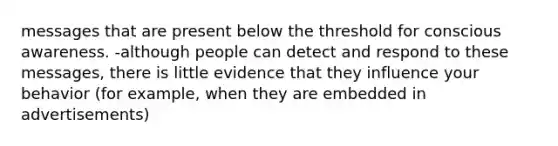 messages that are present below the threshold for conscious awareness. -although people can detect and respond to these messages, there is little evidence that they influence your behavior (for example, when they are embedded in advertisements)