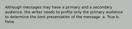 Although messages may have a primary and a secondary audience, the writer needs to profile only the primary audience to determine the best presentation of the message. a. True b. False