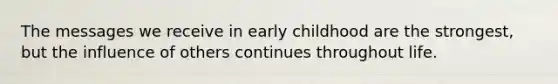 The messages we receive in early childhood are the strongest, but the influence of others continues throughout life.