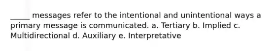 _____ messages refer to the intentional and unintentional ways a primary message is communicated. a. Tertiary b. Implied c. Multidirectional d. Auxiliary e. Interpretative