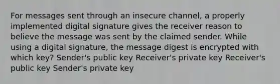 For messages sent through an insecure channel, a properly implemented digital signature gives the receiver reason to believe the message was sent by the claimed sender. While using a digital signature, the message digest is encrypted with which key? Sender's public key Receiver's private key Receiver's public key Sender's private key