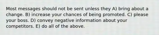 Most messages should not be sent unless they A) bring about a change. B) increase your chances of being promoted. C) please your boss. D) convey negative information about your competitors. E) do all of the above.