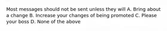 Most messages should not be sent unless they will A. Bring about a change B. Increase your changes of being promoted C. Please your boss D. None of the above