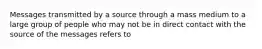 Messages transmitted by a source through a mass medium to a large group of people who may not be in direct contact with the source of the messages refers to