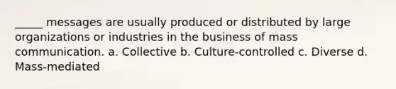 _____ messages are usually produced or distributed by large organizations or industries in the business of mass communication. a. Collective b. Culture-controlled c. Diverse d. Mass-mediated