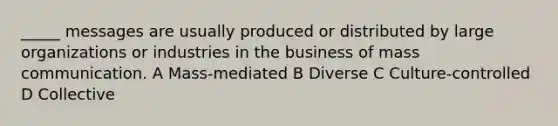 _____ messages are usually produced or distributed by large organizations or industries in the business of mass communication. A Mass-mediated B Diverse C Culture-controlled D Collective