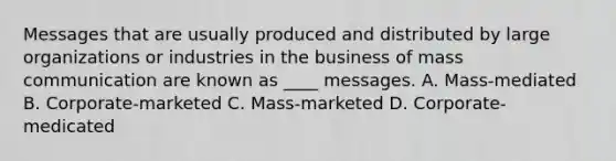 Messages that are usually produced and distributed by large organizations or industries in the business of mass communication are known as ____ messages. A. Mass-mediated B. Corporate-marketed C. Mass-marketed D. Corporate-medicated