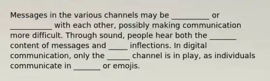 Messages in the various channels may be __________ or ___________ with each other, possibly making communication more difficult. Through sound, people hear both the _______ content of messages and _____ inflections. In digital communication, only the ______ channel is in play, as individuals communicate in _______ or emojis.