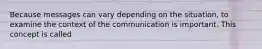 Because messages can vary depending on the situation, to examine the context of the communication is important. This concept is called