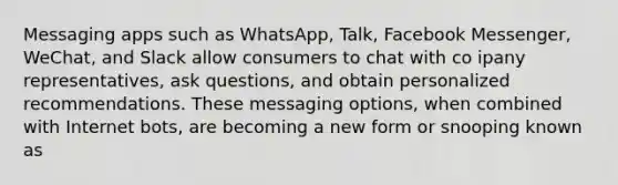 Messaging apps such as WhatsApp, Talk, Facebook Messenger, WeChat, and Slack allow consumers to chat with co ipany representatives, ask questions, and obtain personalized recommendations. These messaging options, when combined with Internet bots, are becoming a new form or snooping known as