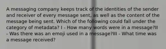 A messaging company keeps track of the identities of the sender and receiver of every message sent, as well as the content of the message being sent. Which of the following could fall under the category of metadata? I - How many words were in a message?II - Was there was an emoji used in a message?III - What time was a message received?