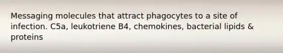 Messaging molecules that attract phagocytes to a site of infection. C5a, leukotriene B4, chemokines, bacterial lipids & proteins