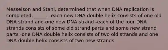 Messelson and Stahl, determined that when DNA replication is completed, _____. -each new DNA double helix consists of one old DNA strand and one new DNA strand -each of the four DNA strands consists of some old strand parts and some new strand parts -one DNA double helix consists of two old strands and one DNA double helix consists of two new strands