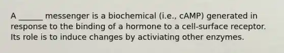 A ______ messenger is a biochemical (i.e., cAMP) generated in response to the binding of a hormone to a cell-surface receptor. Its role is to induce changes by activiating other enzymes.