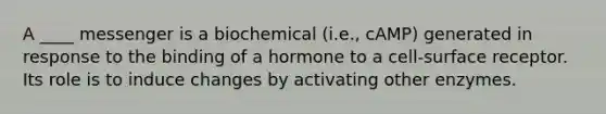 A ____ messenger is a biochemical (i.e., cAMP) generated in response to the binding of a hormone to a cell-surface receptor. Its role is to induce changes by activating other enzymes.