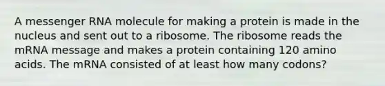 A messenger RNA molecule for making a protein is made in the nucleus and sent out to a ribosome. The ribosome reads the mRNA message and makes a protein containing 120 amino acids. The mRNA consisted of at least how many codons?