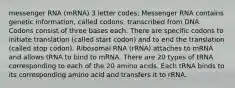 messenger RNA (mRNA) 3 letter codes; Messenger RNA contains genetic information, called codons, transcribed from DNA. Codons consist of three bases each. There are specific codons to initiate translation (called start codon) and to end the translation (called stop codon). Ribosomal RNA (rRNA) attaches to mRNA and allows tRNA to bind to mRNA. There are 20 types of tRNA corresponding to each of the 20 amino acids. Each tRNA binds to its corresponding amino acid and transfers it to rRNA.