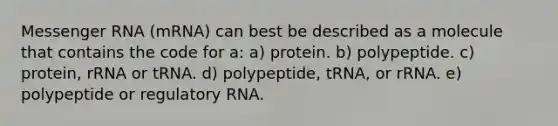 <a href='https://www.questionai.com/knowledge/kDttgcz0ig-messenger-rna' class='anchor-knowledge'>messenger rna</a> (mRNA) can best be described as a molecule that contains the code for a: a) protein. b) polypeptide. c) protein, rRNA or tRNA. d) polypeptide, tRNA, or rRNA. e) polypeptide or regulatory RNA.