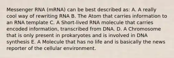 <a href='https://www.questionai.com/knowledge/kDttgcz0ig-messenger-rna' class='anchor-knowledge'>messenger rna</a> (mRNA) can be best described as: A. A really cool way of rewriting RNA B. The Atom that carries information to an RNA template C. A Short-lived RNA molecule that carries encoded information, transcribed from DNA. D. A Chromosome that is only present in prokaryotes and is involved in DNA synthesis E. A Molecule that has no life and is basically the news reporter of the cellular environment.